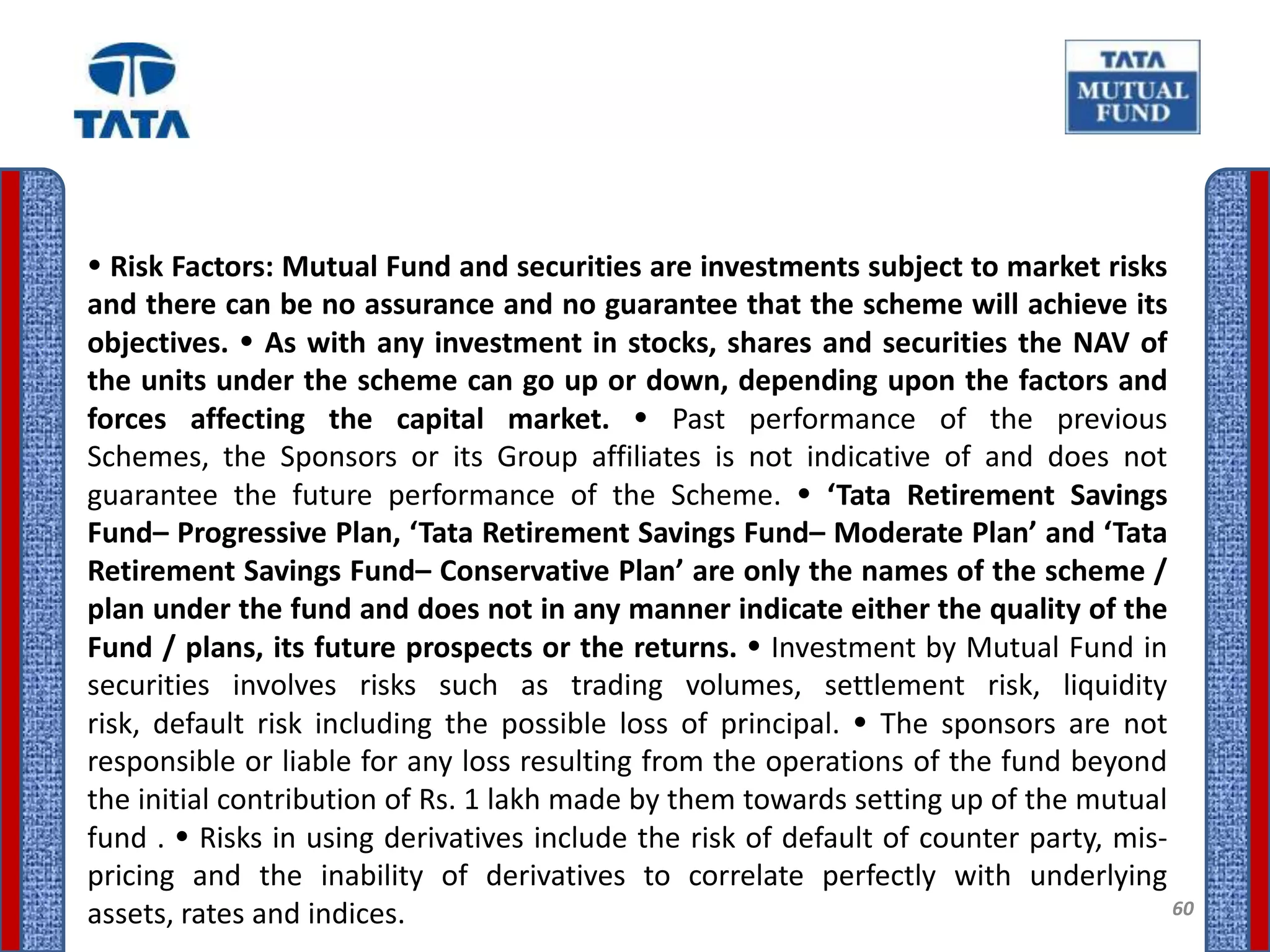  Risk Factors: Mutual Fund and securities are investments subject to market risks
and there can be no assurance and no guarantee that the scheme will achieve its
objectives.  As with any investment in stocks, shares and securities the NAV of
the units under the scheme can go up or down, depending upon the factors and
forces affecting the capital market.  Past performance of the previous
Schemes, the Sponsors or its Group affiliates is not indicative of and does not
guarantee the future performance of the Scheme.  ‘Tata Retirement Savings
Fund– Progressive Plan, ‘Tata Retirement Savings Fund– Moderate Plan’ and ‘Tata
Retirement Savings Fund– Conservative Plan’ are only the names of the scheme /
plan under the fund and does not in any manner indicate either the quality of the
Fund / plans, its future prospects or the returns.  Investment by Mutual Fund in
securities involves risks such as trading volumes, settlement risk, liquidity
risk, default risk including the possible loss of principal.  The sponsors are not
responsible or liable for any loss resulting from the operations of the fund beyond
the initial contribution of Rs. 1 lakh made by them towards setting up of the mutual
fund .  Risks in using derivatives include the risk of default of counter party, mis-
pricing and the inability of derivatives to correlate perfectly with underlying
assets, rates and indices.                                                             60
 