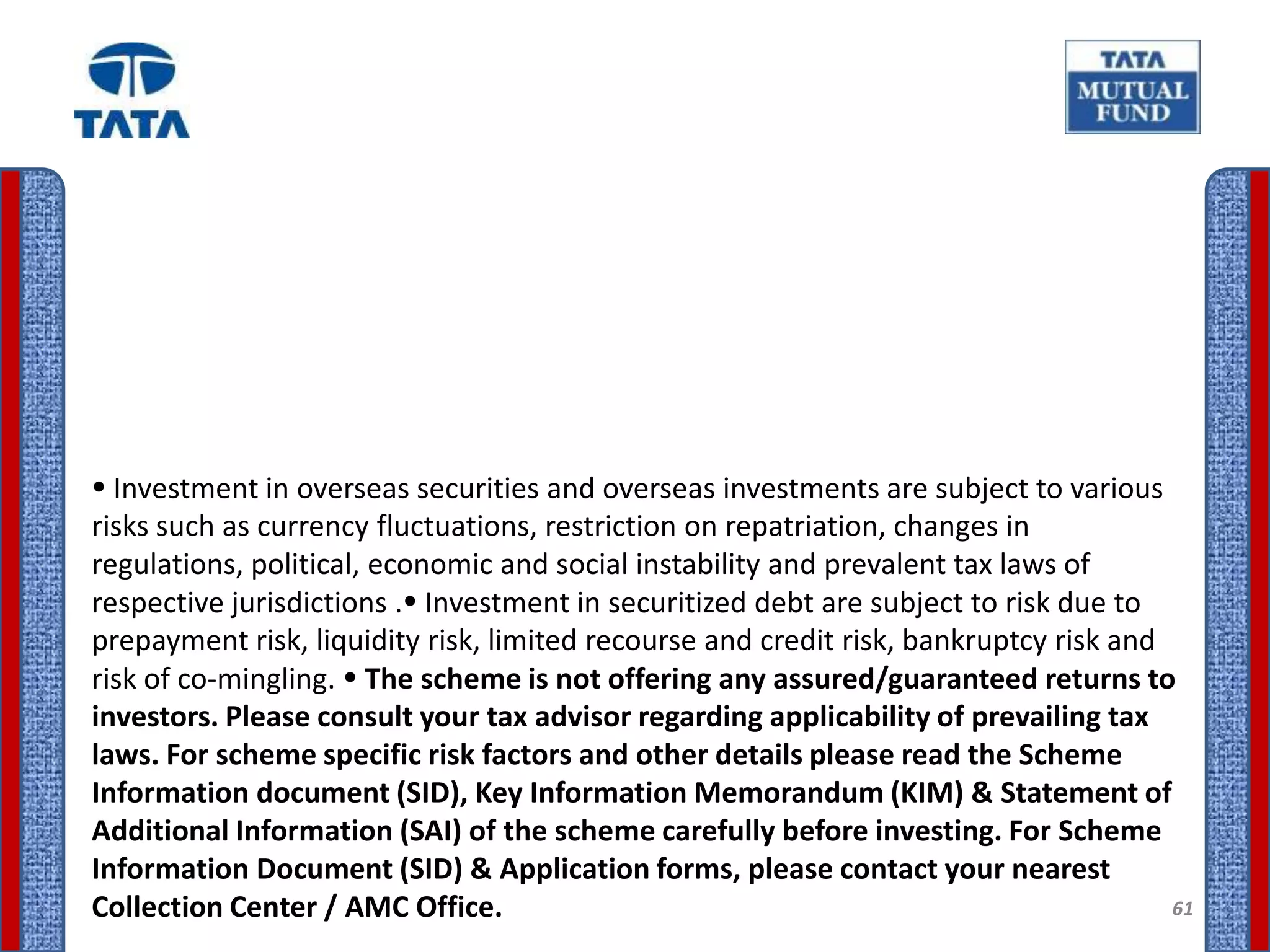  Investment in overseas securities and overseas investments are subject to various
risks such as currency fluctuations, restriction on repatriation, changes in
regulations, political, economic and social instability and prevalent tax laws of
respective jurisdictions . Investment in securitized debt are subject to risk due to
prepayment risk, liquidity risk, limited recourse and credit risk, bankruptcy risk and
risk of co-mingling.  The scheme is not offering any assured/guaranteed returns to
investors. Please consult your tax advisor regarding applicability of prevailing tax
laws. For scheme specific risk factors and other details please read the Scheme
Information document (SID), Key Information Memorandum (KIM) & Statement of
Additional Information (SAI) of the scheme carefully before investing. For Scheme
Information Document (SID) & Application forms, please contact your nearest
Collection Center / AMC Office.                                                        61
 