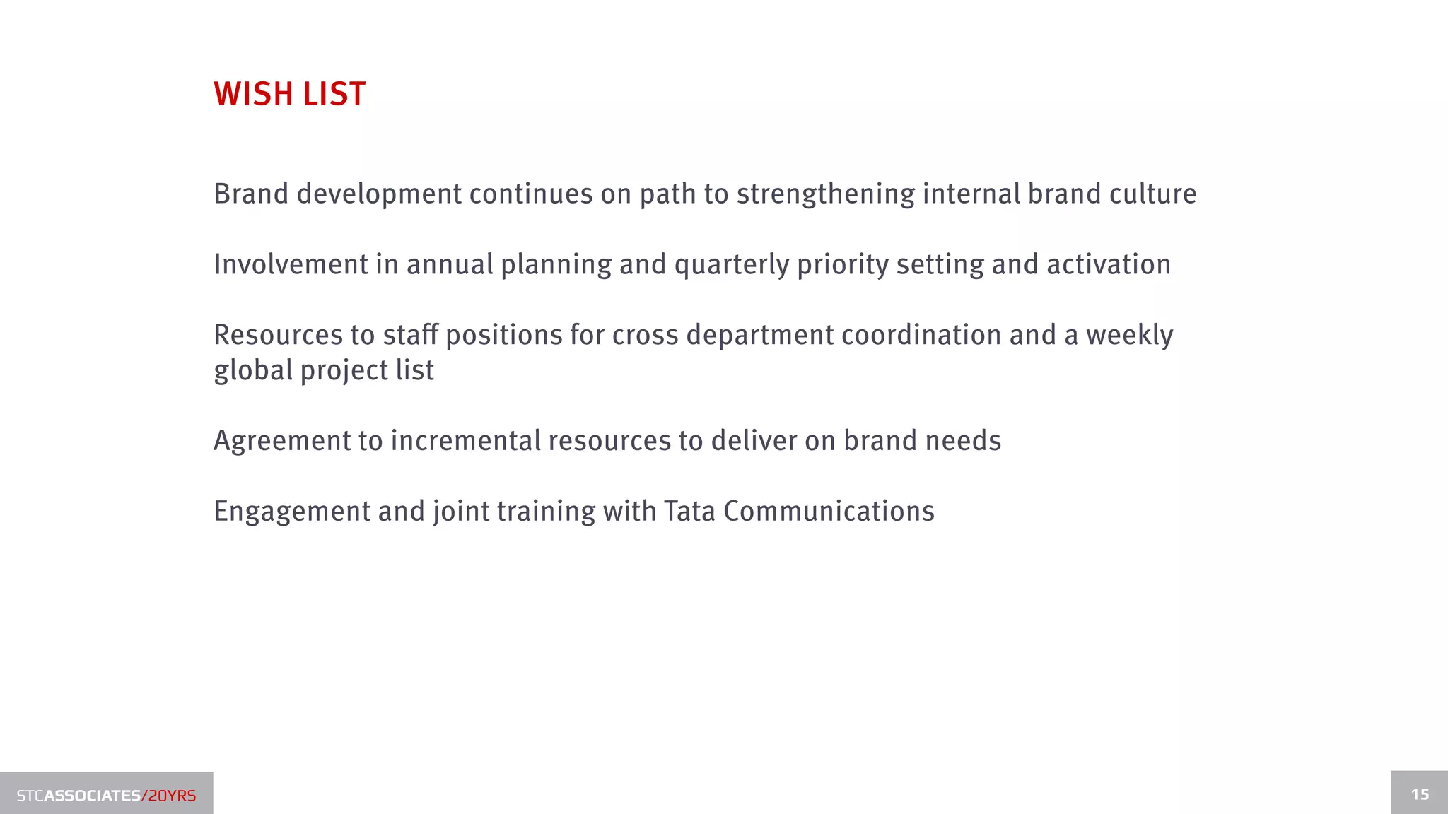 WISH LIST

                      Brand development continues on path to strengthening internal brand culture

                      Involvement in annual planning and quarterly priority setting and activation

                      Resources to staff positions for cross department coordination and a weekly
                      global project list

                      Agreement to incremental resources to deliver on brand needs

                      Engagement and joint training with Tata Communications




STCASSOCIATES/20YRS                                                                                  15
 