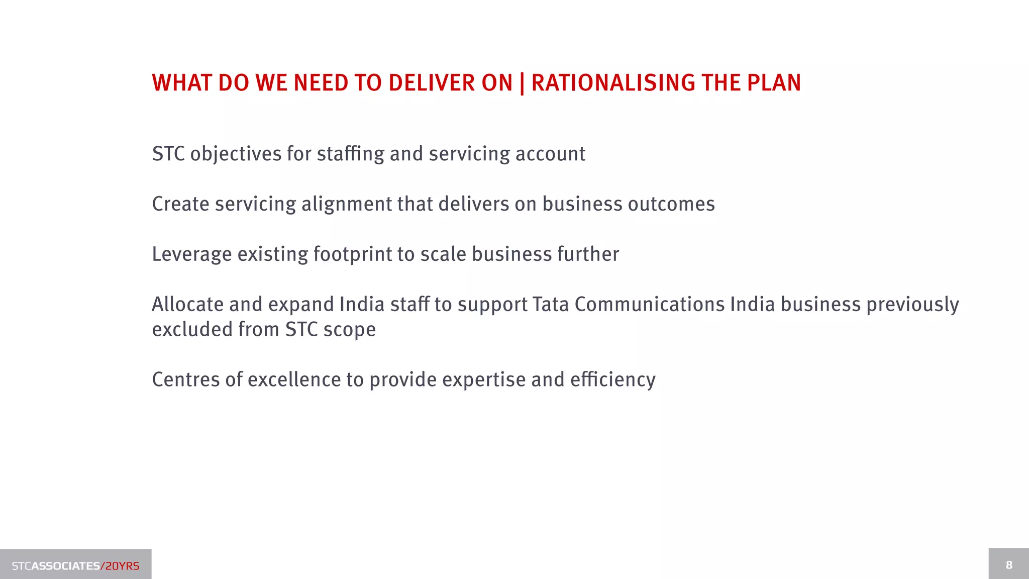 WHAT DO WE NEED TO DELIVER ON | RATIONALISING THE PLAN

                      STC objectives for staffing and servicing account

                      Create servicing alignment that delivers on business outcomes

                      Leverage existing footprint to scale business further

                      Allocate and expand India staff to support Tata Communications India business previously
                      excluded from STC scope

                      Centres of excellence to provide expertise and efficiency




STCASSOCIATES/20YRS                                                                                              8
 