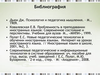 Библиография Дьюи Дж. Психология и педагогика мышления. – М., 1909. Ковалевская Е.В. Проблемность в преподавании иностранных языков: Современное состояние и перспективы. Учебник для вузов– М., «МНПИ», 1999.  Полат Е.С. Новые педагогические технологии в обучении иностранным языкам.  Интернет на уроках иностранного языка. // Иностранные языки в школе, 2001, №2, 3. Современные педагогические и информационные технологии в системе образования: уч. пособие для студ. высш. учеб. заведений /  E .С. Полат, М.Ю. Бухаркина. – 2-е изд., стер. – М: «Академия», 2008. 