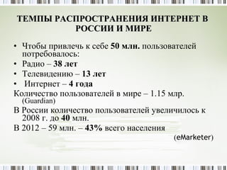 ТЕМПЫ РАСПРОСТРАНЕНИЯ ИНТЕРНЕТ В  РОССИИ И МИРЕ Чтобы привлечь к себе  50 млн.  пользователей потребовалось: Радио –  38 лет Телевидению –  13 лет Интернет –  4 года Количество пользователей в мире – 1.15 млр.  ( Guardian ) В России количество пользователей увеличилось к 2008 г. до  40  млн.  В 2012 – 59 млн. –  43%  всего населения ( eMarketer ) 