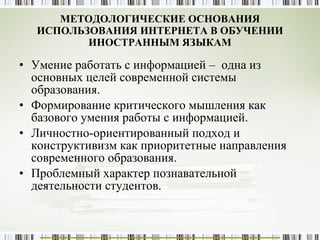 МЕТОДОЛОГИЧЕСКИЕ ОСНОВАНИЯ ИСПОЛЬЗОВАНИЯ ИНТЕРНЕТА В ОБУЧЕНИИ ИНОСТРАННЫМ ЯЗЫКАМ Умение работать с информацией –  одна из основных целей современной системы образования. Формирование критического мышления как базового умения работы с информацией. Личностно-ориентированный подход и конструктивизм как приоритетные направления современного образования. Проблемный характер познавательной деятельности студентов. 