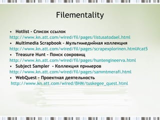 Filementality Hotlist  – Список ссылок http://www.kn.att.com/wired/fil/pages/listusatodael.html   Multimedia Scrapbook  – Мультимедийная коллекция http://www.kn.att.com/wired/fil/pages/scrapexplorinen.html#cat5   Treasure Hunt  – Поиск сокровищ http:// www.kn.att.com/wired/fil/pages/huntengineerva.html   Subject Sampler   - Коллекция примеров http:// www.kn.att.com/wired/fil/pages/sammtmerafi.html   WebQuest  – Проектная деятельность http:// www.kn.att.com/wired/BHM/tuskegee_quest.html   