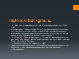 Historical Background
 The Tatars, who currently make up about half of Tatarstan’s population, are a Turkic
people.
 As descendants of the Mongols of the Golden Horde, they settled in this region in the
mid-thirteenth century, mainly replacing or captivating the native Bulgar population.
 As the Golden Horde’s rule waned in the fifteenth century, it was divided into various
factions, of which the Kazan Khanate was the most northerly.
 The khanate was long involved with Muscovy in a battle that was finally settled in 1552,
when Ivan IV (also known as Ivan the Terrible) blockaded and seized Kazan, leading to
Russian colonization of the region.
 The Republic of Tatarstan was established in 1920.
 Tatarstan remained a republic within the Russian Federation after the breakup of the
Soviet Union in 1991, but separatist attitudes arose soon afterward among
its Tatar population.
 