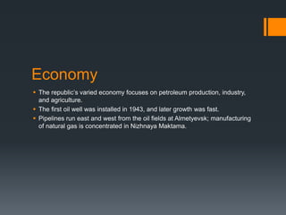 Economy
 The republic’s varied economy focuses on petroleum production, industry,
and agriculture.
 The first oil well was installed in 1943, and later growth was fast.
 Pipelines run east and west from the oil fields at Almetyevsk; manufacturing
of natural gas is concentrated in Nizhnaya Maktama.
 