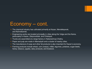 Economy – cont.
 The chemical industry has cultivated primarily at Kazan, Mendeleyevsk,
and Nizhnekamsk.
 Engineering works are located principally in cities along the Volga and the Kama,
particularly in Kazan, Zelyonodolsk, and Chistopol.
 Trucks are assembled at a large factory in Naberezhnye Chelny.
 Paper and pulp are made in Mamadysh and a cluster of nearby cities.
 The manufacture of soap and other fat products is also important for Kazan’s economy.
 Farming products include wheat, corn (maize), millet, legumes, potatoes, sugar beets,
hemp, tobacco, apples, dairy products, and livestock.
 