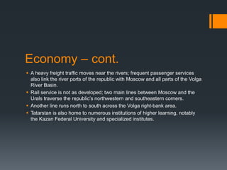 Economy – cont.
 A heavy freight traffic moves near the rivers; frequent passenger services
also link the river ports of the republic with Moscow and all parts of the Volga
River Basin.
 Rail service is not as developed; two main lines between Moscow and the
Urals traverse the republic’s northwestern and southeastern corners.
 Another line runs north to south across the Volga right-bank area.
 Tatarstan is also home to numerous institutions of higher learning, notably
the Kazan Federal University and specialized institutes.
 