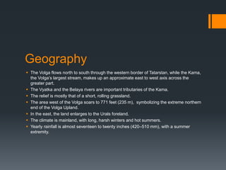 Geography
 The Volga flows north to south through the western border of Tatarstan, while the Kama,
the Volga’s largest stream, makes up an approximate east to west axis across the
greater part.
 The Vyatka and the Belaya rivers are important tributaries of the Kama.
 The relief is mostly that of a short, rolling grassland.
 The area west of the Volga soars to 771 feet (235 m), symbolizing the extreme northern
end of the Volga Upland.
 In the east, the land enlarges to the Urals foreland.
 The climate is mainland, with long, harsh winters and hot summers.
 Yearly rainfall is almost seventeen to twenty inches (420–510 mm), with a summer
extremity.
 