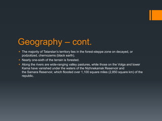 Geography – cont.
 The majority of Tatarstan’s territory lies in the forest-steppe zone on decayed, or
podzolized, chernozems (black earth).
 Nearly one-sixth of the terrain is forested.
 Along the rivers are wide-ranging valley pastures, while those on the Volga and lower
Kama have vanished under the waters of the Nizhnekamsk Reservoir and
the Samara Reservoir, which flooded over 1,100 square miles (2,850 square km) of the
republic.
 
