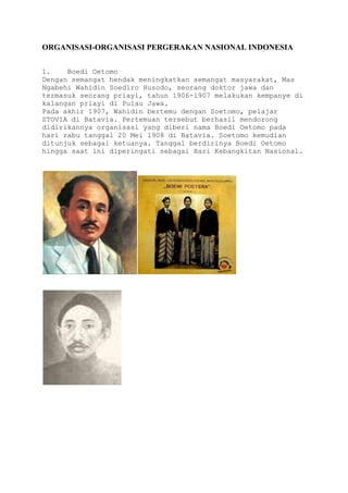 ORGANISASI-ORGANISASI PERGERAKAN NASIONAL INDONESIA
1. Boedi Oetomo
Dengan semangat hendak meningkatkan semangat masyarakat, Mas
Ngabehi Wahidin Soediro Husodo, seorang doktor jawa dan
termasuk seorang priayi, tahun 1906-1907 melakukan kempanye di
kalangan priayi di Pulau Jawa.
Pada akhir 1907, Wahidin bertemu dengan Soetomo, pelajar
STOVIA di Batavia. Pertemuan tersebut berhasil mendorong
didirikannya organisasi yang diberi nama Boedi Oetomo pada
hari rabu tanggal 20 Mei 1908 di Batavia. Soetomo kemudian
ditunjuk sebagai ketuanya. Tanggal berdirinya Boedi Oetomo
hingga saat ini diperingati sebagai Hari Kebangkitan Nasional.
 