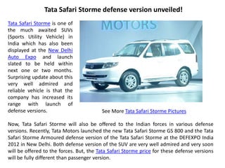 Tata Safari Storme defense version unveiled!
Tata Safari Storme is one of
the much awaited SUVs
(Sports Utility Vehicle) in
India which has also been
displayed at the New Delhi
Auto Expo and launch
slated to be held within
next one or two months.
Surprising update about this
very well admired and
reliable vehicle is that the
company has increased its
range with launch of
defense versions.                        See More Tata Safari Storme Pictures

Now, Tata Safari Storme will also be offered to the Indian forces in various defense
versions. Recently, Tata Motors launched the new Tata Safari Storme GS 800 and the Tata
Safari Storme Armoured defense version of the Tata Safari Storme at the DEFEXPO India
2012 in New Delhi. Both defense version of the SUV are very well admired and very soon
will be offered to the forces. But, the Tata Safari Storme price for these defense versions
will be fully different than passenger version.
 