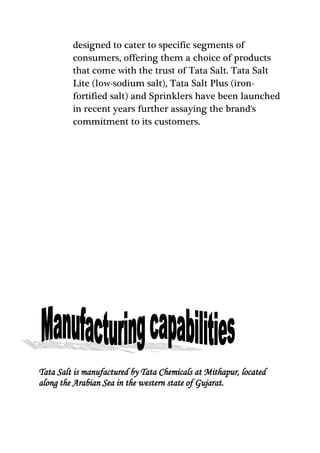 designed to cater to specific segments of
consumers, offering them a choice of products
that come with the trust of Tata Salt. Tata Salt
Lite (low-sodium salt), Tata Salt Plus (iron-
fortified salt) and Sprinklers have been launched
in recent years further assaying the brand's
commitment to its customers.
Tata Salt is manufactured by Tata Chemicals at Mithapur, located
along the Arabian Sea in the western state of Gujarat.
 