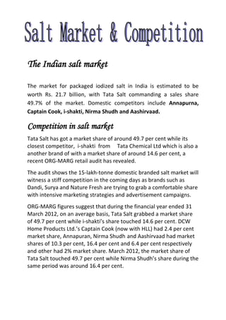 The Indian salt market
The market for packaged iodized salt in India is estimated to be
worth Rs. 21.7 billion, with Tata Salt commanding a sales share
49.7% of the market. Domestic competitors include Annapurna,
Captain Cook, i-shakti, Nirma Shudh and Aashirvaad.
Competition in salt market
Tata Salt has got a market share of around 49.7 per cent while its
closest competitor, i-shakti from Tata Chemical Ltd which is also a
another brand of with a market share of around 14.6 per cent, a
recent ORG-MARG retail audit has revealed.
The audit shows the 15-lakh-tonne domestic branded salt market will
witness a stiff competition in the coming days as brands such as
Dandi, Surya and Nature Fresh are trying to grab a comfortable share
with intensive marketing strategies and advertisement campaigns.
ORG-MARG figures suggest that during the financial year ended 31
March 2012, on an average basis, Tata Salt grabbed a market share
of 49.7 per cent while i-shakti’s share touched 14.6 per cent. DCW
Home Products Ltd.’s Captain Cook (now with HLL) had 2.4 per cent
market share, Annapuran, Nirma Shudh and Aashirvaad had market
shares of 10.3 per cent, 16.4 per cent and 6.4 per cent respectively
and other had 2% market share. March 2012, the market share of
Tata Salt touched 49.7 per cent while Nirma Shudh’s share during the
same period was around 16.4 per cent.
 