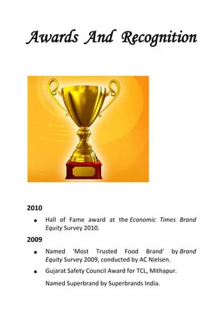 Awards And Recognition
2010
 Hall of Fame award at the Economic Times Brand
Equity Survey 2010.
2009
 Named 'Most Trusted Food Brand' by Brand
Equity Survey 2009, conducted by AC Nielsen.
 Gujarat Safety Council Award for TCL, Mithapur.
Named Superbrand by Superbrands India.
 