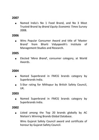 2007
 Named India's No 1 Food Brand, and No 3 Most
Trusted Brand by Brand Equity Economic Times Survey
2008.
2006
 Wins Popular Consumer Award and title of 'Master
Brand' from Bharti Vidyapeeth's Institute of
Management Studies and Research.
2005
 Elected 'Mera Brand', consumer category, at World
Awards.
2004
 Named Superbrand in FMCG brands category by
Superbrands India.
 5-Star rating for Mithapur by British Safety Council,
UK.
2003
 Named Superbrand in FMCG brands category by
Superbrands India.
2002
 Listed among the Top 20 brands globally by AC
Nielsen's Winning Brands Global Database.
Wins Gujarat Safety Council award and certificate of
honour by Gujarat Safety Council.
 
