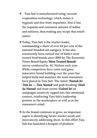  Tata Salt is manufactured using vacuum
evaporation technology, which makes it
hygienic and free from impurities. Also it has
the requisite and consistent amount of iodine
and saltiness, thus making any recipe that much
tastier.
Today, Tata Salt is the market leader,
commanding a share of over 62 per cent of the
national branded salt category. It has also
consistently been named one of India's most
trusted food brands since 2003 by The Economic
Times Brand Equity 'Most Trusted Brands'
survey conducted by AC Nielsen each year.
While competitors have come and gone,
innovative brand building over the years has
helped build and maintain the trust consumers
have placed in Tata Salt. The initial 'Namak ho
Tata ka — Tata Namak' and path breaking 'Desh
ka Namak' and most recent 'Gulmil ke' ad
campaigns creatively tapped into this emotional
connect, reinforcing Tata Salt's leadership
position in the marketplace as well as in the
consumer's mind.
As the brand continues to grow, an important
aspect is identifying future market needs and
innovatively addressing them. In this effort Tata
Salt has launched a bouquet of products
 