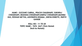 NAME:- SUZZANE CABRAL, PRACHI CHAUDHARY, SUKHRAJ
CHOUDHARY, BHAVANA CHOUDHARY,DIMPLE CHOUDHARY,MAHIMA
DAS, ROSHAN METHA, AISHWARYA DHAMAL ,SNEHA EKBOTE, PARTH
GAVADE
ROLL NO:- 11 TO 20
TOPIC NAME:- TATA SALT (Tata Namak
Desh ka Namak)
 