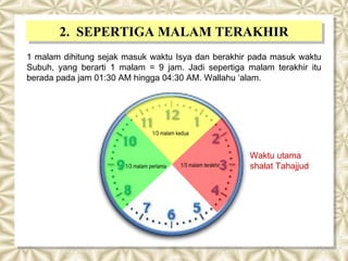 2. SEPERTIGA MALAM TERAKHIR
       2. SEPERTIGA MALAM TERAKHIR
1 malam dihitung sejak masuk waktu Isya dan berakhir pada masuk waktu
Subuh, yang berarti 1 malam = 9 jam. Jadi sepertiga malam terakhir itu
berada pada jam 01:30 AM hingga 04:30 AM. Wallahu ‘alam.




                                  1/3 malam kedua



                                                                  Waktu utama
                       1/3 malam pertama     1/3 malam terakhir   shalat Tahajjud
 