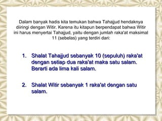 Dalam banyak hadis kita temukan bahwa Tahajjud hendaknya
  diiringi dengan Witir. Karena itu kitapun berpendapat bahwa Witir
ini harus menyertai Tahajjud, yaitu dengan jumlah raka'at maksimal
                    11 (sebelas) yang terdiri dari:


    1. Shalat Tahajjud sebanyak 10 (sepuluh) raka'at
       dengan setiap dua raka'at maka satu salam.
       Berarti ada lima kali salam.


    2. Shalat Witir sebanyak 1 raka'at dengan satu
       salam.
 