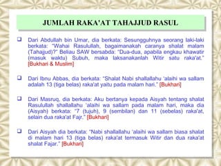 JUMLAH RAKA'AT TAHAJJUD RASUL
           JUMLAH RAKA'AT TAHAJJUD RASUL
   Dari Abdullah bin Umar, dia berkata: Sesungguhnya seorang laki-laki
    berkata: “Wahai Rasulullah, bagaimanakah caranya shalat malam
    (Tahajjud)?” Beliau SAW bersabda: “Dua-dua, apabila engkau khawatir
    (masuk waktu) Subuh, maka laksanakanlah Witir satu raka'at.”
    [Bukhari & Muslim]

   Dari Ibnu Abbas, dia berkata: “Shalat Nabi shallallahu ‘alaihi wa sallam
    adalah 13 (tiga belas) raka'at yaitu pada malam hari.” [Bukhari]

   Dari Masruq, dia berkata: Aku bertanya kepada Aisyah tentang shalat
    Rasulullah shallallahu ‘alaihi wa sallam pada malam hari, maka dia
    (Aisyah) berkata: “7 (tujuh), 9 (sembilan) dan 11 (sebelas) raka'at,
    selain dua raka'at Fajr.” [Bukhari]

   Dari Aisyah dia berkata: “Nabi shallallahu ‘alaihi wa sallam biasa shalat
    di malam hari 13 (tiga belas) raka'at termasuk Witir dan dua raka'at
    shalat Fajar.” [Bukhari]
 