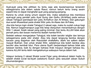 Ayat-ayat yang kita pilihkan itu tentu saja ada keutamaannya tersendiri
sebagaimana ada dalam sabda Rasul, namun belum tentu orang awam
seperti kita ini dapat menghafal ayat yang panjang-panjang.
Karena itu untuk orang umum seperti kita, maka sebaiknya kita membaca
ayat-ayat yang pendek yaitu Ayat Qursy dan Qulhu (Al-Ikhlas) pada semua
rakaat Tahajjud (pendapat lain yaitu Al-Kafirun dan Al Ikhlas). Dan gabungan
dua surah Muawidzat pada shalat Witir yaitu An-Naas dan Al-Falaq.
Jika kita hanya ingin shalat Tahajjud 2 rakaat saja, maka itu sudah cukup bagi
kita. Namun bagaimanapun juga kita tetap dianjurkan menambahnya dengan
Witir 1 rakaat. Itulah rakaat yang paling minimal. Dan tentu ALLAH tidak akan
pernah jemu dan bosan menerima ibadah hamba-NYA.
Setelah selesai mengerjakan Tahajjud, kita boleh berzikir istigfar dan lainnya
sebagaimana pada zikir shalat. Atau kita dapat langsung berdoa dengan
bacaan yang diajarkan oleh Rasulullah shallallahu ‘alaihi wa sallam dalam
riwayat Bukhari. Dan untuk shalat Witir, setelahnya kita boleh berdoa atau
berzikir atau kembali tidur. Para ulama Syafi’i berpendapat bahwa tidak ada
batasan berdoa, baik itu dengan bahasa Arab maupun dengan bahasa ibu,
karena ALLAH tentu lebih mengetahuinya walaupun hanya dalam hati.

Adapun tentang 2 rakaat Shalat sunat Fajar yang dimaksud dalam hadis itu
adalah shalat sunat ba’diyah (sebelum) Subuh yaitu sesudah adzan Subuh
dikumandangkan.
 