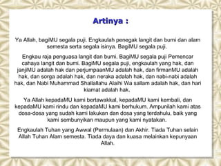 Artinya :

Ya Allah, bagiMU segala puji. Engkaulah penegak langit dan bumi dan alam
             semesta serta segala isinya. BagiMU segala puji.
   Engkau raja penguasa langit dan bumi. BagiMU segala puji Pemencar
   cahaya langit dan bumi. BagiMU segala puji, engkaulah yang hak, dan
 janjiMU adalah hak dan perjumpaanMU adalah hak, dan firmanMU adalah
  hak, dan sorga adalah hak, dan neraka adalah hak, dan nabi-nabi adalah
hak, dan Nabi Muhammad Shallallahu Alaihi Wa sallam adalah hak, dan hari
                            kiamat adalah hak.
   Ya Allah kepadaMU kami bertawakkal, kepadaMU kami kembali, dan
kepadaMU kami rindu dan kepadaMU kami berhukum. Ampunilah kami atas
 dosa-dosa yang sudah kami lakukan dan dosa yang terdahulu, baik yang
             kami sembunyikan maupun yang kami nyatakan.
 Engkaulah Tuhan yang Awwal (Permulaan) dan Akhir. Tiada Tuhan selain
 Allah Tuhan Alam semesta. Tiada daya dan kuasa melainkan kepunyaan
                                Allah.
 