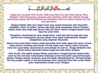 Segala puji hanyalah milik ALLAH, Rabb yang Maha Suci lagi Maha Agung, Maha
  Pengasih, Maha Penyayang, penguasa alam semesta. Salam dan selawat semoga
senantiasa kepada Nabi kita Muhammad Shallallahu Alaihi wa Sallam beserta istri dan
                                  keluarga beliau.
   Tahajjud adalah salah satu shalat sunat yang sangat dianjurkan oleh Rasulullah
  shallallahu ‘alaihi wa sallam, bahkan ada hadis yang mengatakan bahwa Tahajjud
 adalah shalat yang wajib bagi seluruh Nabi dan Rasul. Namun tahajjud adalah sunat
                                  bagi kita umat Islam.
   Mengetahui keutamaannya yang sangat besar, maka ada baiknya bagi kita yang
    bercita-cita menginginkan gunung pahala untuk dapat melaksanakan Tahajjud
                       sebagaimana yang diajarkan Rasulullah.
Namun harus kita ketahui bahwa shalat Rasulullah tentu tidak dapat kita samai, karena
   beliau berdiri membaca ayat hampir 50 ayat dalam satu raka'at, belum termasuk
rukuk dan sujud beliau yang lamanya sama dengan 50 ayat itu. Hingga dikatakan oleh
           Aisyah bahwa Rasulullah shalat hingga kaki-kaki beliau bengkak.
  Demi ALLAH, kita adalah bangsa Melayu yang belum mengerti banyak bahasa Arab,
 untuk itu kita mencoba menerangkan beberapa sunnah Rasulullah yang berhubungan
dengan Tahajjud dengan semampu yang kita dapat melaksanakannya. Semoga dengan
file yang sangat ringkas ini kita bersemangat untuk mencintai Rasul dan sunnah beliau
                      yaitu melaksanakan shalat sunat Tahajjud.
 