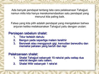 Ada banyak pendapat tentang tata cara pelaksanaan Tahajjud,
 namun milis kita hanya merekomendasikan satu pendapat yang
                    menurut kita paling baik.

 Fatwa yang kita pilih adalah pendapat yang mengatakan bahwa
  anjuran ketika melaksanakan Tahajjud yaitu dengan urutan:

Persiapan sebelum shalat:
   1.   Tidur terlebih dahulu
   2.   Bangun pada sepertiga malam terakhir
   3.   Bersiwak atau menggosok gigi, kemudian berwudhu dan
        memakai pakaian yang bersih dan rapi


Pelaksanaan shalat:
   1.   Shalat Tahajjud sebanyak 10 raka'at yaitu setiap dua
        raka'at dengan satu salam.
   2.   Shalat Witir sebanyak 1 raka'at
 