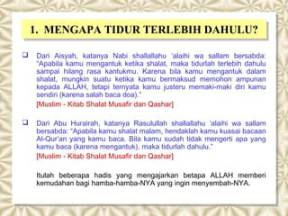 1. MENGAPA TIDUR TERLEBIH DAHULU?
    1. MENGAPA TIDUR TERLEBIH DAHULU?
   Dari Aisyah, katanya Nabi shallallahu ‘alaihi wa sallam bersabda:
    “Apabila kamu mengantuk ketika shalat, maka tidurlah terlebih dahulu
    sampai hilang rasa kantukmu. Karena bila kamu mengantuk dalam
    shalat, mungkin suatu ketika kamu bermaksud memohon ampunan
    kepada ALLAH, tetapi ternyata kamu justeru memaki-maki diri kamu
    sendiri (karena salah baca doa).”
    [Muslim - Kitab Shalat Musafir dan Qashar]

   Dari Abu Hurairah, katanya Rasulullah shallallahu ‘alaihi wa sallam
    bersabda: “Apabila kamu shalat malam, hendaklah kamu kuasai bacaan
    Al-Qur’an yang kamu baca. Bila kamu sudah tidak mengerti apa yang
    kamu baca (karena mengantuk), maka tidurlah dahulu.”
    [Muslim - Kitab Shalat Musafir dan Qashar]

    Itulah beberapa hadis yang mengajarkan betapa ALLAH memberi
    kemudahan bagi hamba-hamba-NYA yang ingin menyembah-NYA.
 