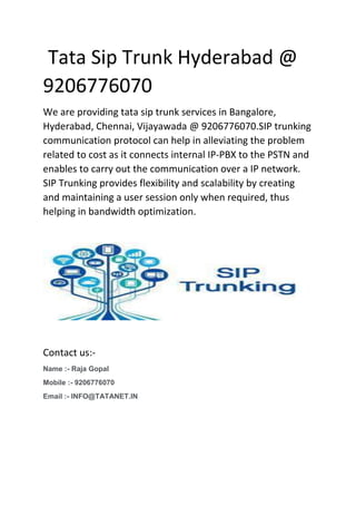 Tata Sip Trunk Hyderabad @
9206776070
We are providing tata sip trunk services in Bangalore,
Hyderabad, Chennai, Vijayawada @ 9206776070.SIP trunking
communication protocol can help in alleviating the problem
related to cost as it connects internal IP-PBX to the PSTN and
enables to carry out the communication over a IP network.
SIP Trunking provides flexibility and scalability by creating
and maintaining a user session only when required, thus
helping in bandwidth optimization.
Contact us:-
Name :- Raja Gopal
Mobile :- 9206776070
Email :- INFO@TATANET.IN
 