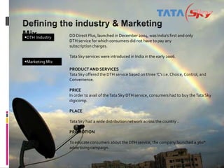 DTH Industry    DD Direct Plus, launched in December 2004, was India's first and only
                 DTH service for which consumers did not have to pay any
                 subscription charges.

                 Tata Sky services were introduced in India in the early 2006.
Marketing Mix
                 PRODUCT AND SERVICES
                 Tata Sky offered the DTH service based on three 'C's i.e. Choice, Control, and
                 Convenience.

                 PRICE
                 In order to avail of the Tata Sky DTH service, consumers had to buy the Tata Sky
                 digicomp.

                 PLACE

                 Tata Sky had a wide distribution network across the country ..

                 PROMOTION

                 To educate consumers about the DTH service, the company launched a 360°
                 advertising campaign.
 