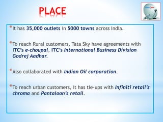 PLACE
*It has 35,000 outlets in 5000 towns across India.
*To reach Rural customers, Tata Sky have agreements with
ITC’s e-choupal, ITC’s International Business Division
Godrej Aadhar.
*Also collaborated with Indian Oil corporation.
*To reach urban customers, it has tie-ups with Infiniti retail’s
chroma and Pantaloon’s retail.
 