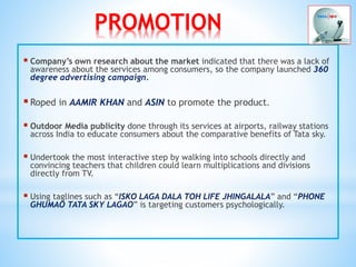 PROMOTION
 Company’s own research about the market indicated that there was a lack of
awareness about the services among consumers, so the company launched 360
degree advertising campaign.
Roped in AAMIR KHAN and ASIN to promote the product.
 Outdoor Media publicity done through its services at airports, railway stations
across India to educate consumers about the comparative benefits of Tata sky.
 Undertook the most interactive step by walking into schools directly and
convincing teachers that children could learn multiplications and divisions
directly from TV.
 Using taglines such as “ISKO LAGA DALA TOH LIFE JHINGALALA” and “PHONE
GHUMAO TATA SKY LAGAO” is targeting customers psychologically.
 