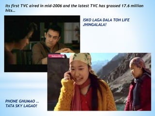 Its first TVC aired in mid-2006 and the latest TVC has grossed 17.6 million
hits…
ISKO LAGA DALA TOH LIFE
JHINGALALA!
PHONE GHUMAO …
TATA SKY LAGAO!
 