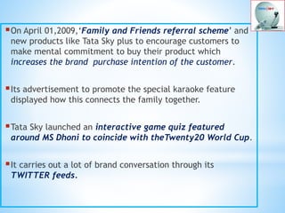 On April 01,2009,‘Family and Friends referral scheme’ and
new products like Tata Sky plus to encourage customers to
make mental commitment to buy their product which
increases the brand purchase intention of the customer.
Its advertisement to promote the special karaoke feature
displayed how this connects the family together.
Tata Sky launched an interactive game quiz featured
around MS Dhoni to coincide with theTwenty20 World Cup.
It carries out a lot of brand conversation through its
TWITTER feeds.
 
