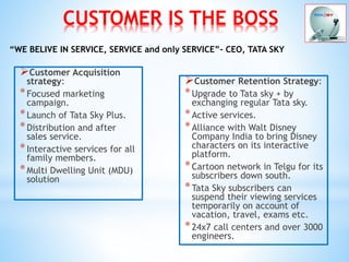 CUSTOMER IS THE BOSS
Customer Acquisition
strategy:
*Focused marketing
campaign.
*Launch of Tata Sky Plus.
*Distribution and after
sales service.
*Interactive services for all
family members.
*Multi Dwelling Unit (MDU)
solution
Customer Retention Strategy:
*Upgrade to Tata sky + by
exchanging regular Tata sky.
*Active services.
*Alliance with Walt Disney
Company India to bring Disney
characters on its interactive
platform.
*Cartoon network in Telgu for its
subscribers down south.
*Tata Sky subscribers can
suspend their viewing services
temporarily on account of
vacation, travel, exams etc.
*24x7 call centers and over 3000
engineers.
“WE BELIVE IN SERVICE, SERVICE and only SERVICE”- CEO, TATA SKY
 