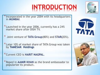 INTRODUCTION
*Incorporated in the year 2004 with its headquarters
in MUMBAI.
*Launched in the year 2006, currently has a 24%
market share after DISH TV.
* Joint venture of TATA Group(80%) and STAR(20%).
*Later 10% of market share of TATA Group was taken
by TAMESAK Holdings
*Current CEO is HARIT NAGPAL.
*Roped in AAMIR KHAN as the brand ambassador to
popularize its product.
 