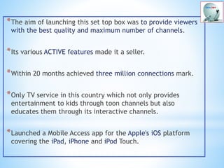 *The aim of launching this set top box was to provide viewers
with the best quality and maximum number of channels.
*Its various ACTIVE features made it a seller.
*Within 20 months achieved three million connections mark.
*Only TV service in this country which not only provides
entertainment to kids through toon channels but also
educates them through its interactive channels.
*Launched a Mobile Access app for the Apple's iOS platform
covering the iPad, iPhone and iPod Touch.
 