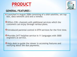 PRODUCT
 Launched in August 2006 consisting of a dish satellite, set top
box, data network card and a remote.
Offers 230+ channels with additional services which the
customers can enjoy through various plans.
Introduced parental control in DTH services for the first time.
Provides 24*7 helpline service in 11 languages with 3000
engineers at service.
Help desk to guide the viewer in accessing features and
notifying about the due payments.
GENERAL FEATURES :
 