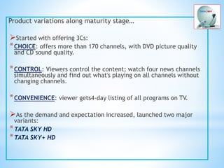 Product variations along maturity stage…
Started with offering 3Cs:
*CHOICE: offers more than 170 channels, with DVD picture quality
and CD sound quality.
*CONTROL: Viewers control the content; watch four news channels
simultaneously and find out what's playing on all channels without
changing channels.
*CONVENIENCE: viewer gets4-day listing of all programs on TV.
As the demand and expectation increased, launched two major
variants:
*TATA SKY HD
*TATA SKY+ HD
 