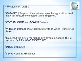  UNIQUE FEATURES :
*KARAOKE ( Targeted the customers psychology as it showed
how this feature connected family together.)
*RECORD, PAUSE and REWIND feature
*Video on Demand (VoD) services for its TATA SKY+ HD set top
boxes.
*Launched the first ever mobile live streaming app in the DTH
service. “AB TV APKE POCKET ME”
*MUSIC Unlimited
*SEARCH and SCAN Banner
 