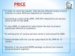 PRICE
*In order to catch the market, Tata Sky has offered variety of price
schemes to catch different segments of customers.
*Launched at a price of Rs.2999, TATA SKY reduced its set top box
price by 50% in Feb 2008.
*In June 2008, it reduced its subscription fee due to product
substitutes offered to customers.
*Its selling price of various services varies in and around Rs.2000.
*Latest karaoke with mic can be subscribed for Rs.1999 for 12
months.
*Recently it has launched Rs999 package to attract low income
group/economic segment.
 