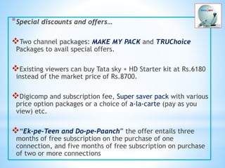 *Special discounts and offers…
Two channel packages: MAKE MY PACK and TRUChoice
Packages to avail special offers.
Existing viewers can buy Tata sky + HD Starter kit at Rs.6180
instead of the market price of Rs.8700.
Digicomp and subscription fee, Super saver pack with various
price option packages or a choice of a-la-carte (pay as you
view) etc.
“Ek-pe-Teen and Do-pe-Paanch” the offer entails three
months of free subscription on the purchase of one
connection, and five months of free subscription on purchase
of two or more connections
 