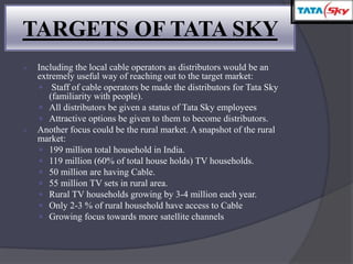  Including the local cable operators as distributors would be an
extremely useful way of reaching out to the target market:
 Staff of cable operators be made the distributors for Tata Sky
(familiarity with people).
 All distributors be given a status of Tata Sky employees
 Attractive options be given to them to become distributors.
 Another focus could be the rural market. A snapshot of the rural
market:
 199 million total household in India.
 119 million (60% of total house holds) TV households.
 50 million are having Cable.
 55 million TV sets in rural area.
 Rural TV households growing by 3-4 million each year.
 Only 2-3 % of rural household have access to Cable
 Growing focus towards more satellite channels
TARGETS OF TATA SKY
 