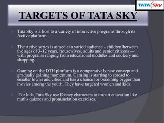  Tata Sky is a host to a variety of interactive programs through its
Active platform.
 The Active series is aimed at a varied audience - children between
the ages of 3-12 years, housewives, adults and senior citizens —
with programs ranging from educational modules and cookery and
shopping.
 Gaming on the DTH platform is a comparatively new concept and
gradually gaining momentum. Gaming is starting to spread to
smaller towns and cities and has a chance for becoming bigger than
movies among the youth. They have targeted women and kids.
 For kids, Tata Sky use Disney characters to impart education like
maths quizzes and pronunciation exercises.
TARGETS OF TATA SKY
 