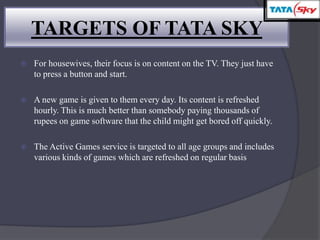 TARGETS OF TATA SKY
 For housewives, their focus is on content on the TV. They just have
to press a button and start.
 A new game is given to them every day. Its content is refreshed
hourly. This is much better than somebody paying thousands of
rupees on game software that the child might get bored off quickly.
 The Active Games service is targeted to all age groups and includes
various kinds of games which are refreshed on regular basis
 