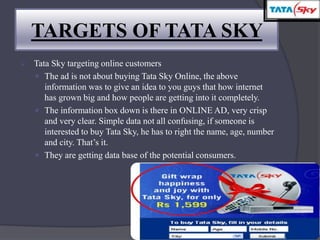  Tata Sky targeting online customers
 The ad is not about buying Tata Sky Online, the above
information was to give an idea to you guys that how internet
has grown big and how people are getting into it completely.
 The information box down is there in ONLINE AD, very crisp
and very clear. Simple data not all confusing, if someone is
interested to buy Tata Sky, he has to right the name, age, number
and city. That’s it.
 They are getting data base of the potential consumers.
TARGETS OF TATA SKY
 