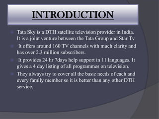 INTRODUCTION
 Tata Sky is a DTH satellite television provider in India.
It is a joint venture between the Tata Group and Star Tv
 It offers around 160 TV channels with much clarity and
has over 2.3 million subscribers.
 It provides 24 hr 7days help support in 11 languages. It
gives a 4 day listing of all programmes on television.
 They always try to cover all the basic needs of each and
every family member so it is better than any other DTH
service.
 