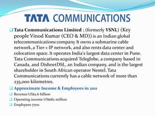 ?Tata Communications Limited ; (formerly VSNL) (Key
people Vinod Kumar (CEO & MD)) is an Indian global
telecommunications company It owns a submarine cable
network,a Tier-1 IP network, and also rents data center and
colocation space. It operates India's largest data center in Pune.
Tata Communications acquired Teleglobe, a company based in
Canada, and DishnetDSL, an Indian company, and is the largest
shareholder in South African operator Neotel. Tata
Communications currently has a cable network of more than
235,000 kilometres.
? Approximate Income & Employees in 2011
? Revenue US$2.6 billion
? Operating income US$182 million
? Employees 7700
 